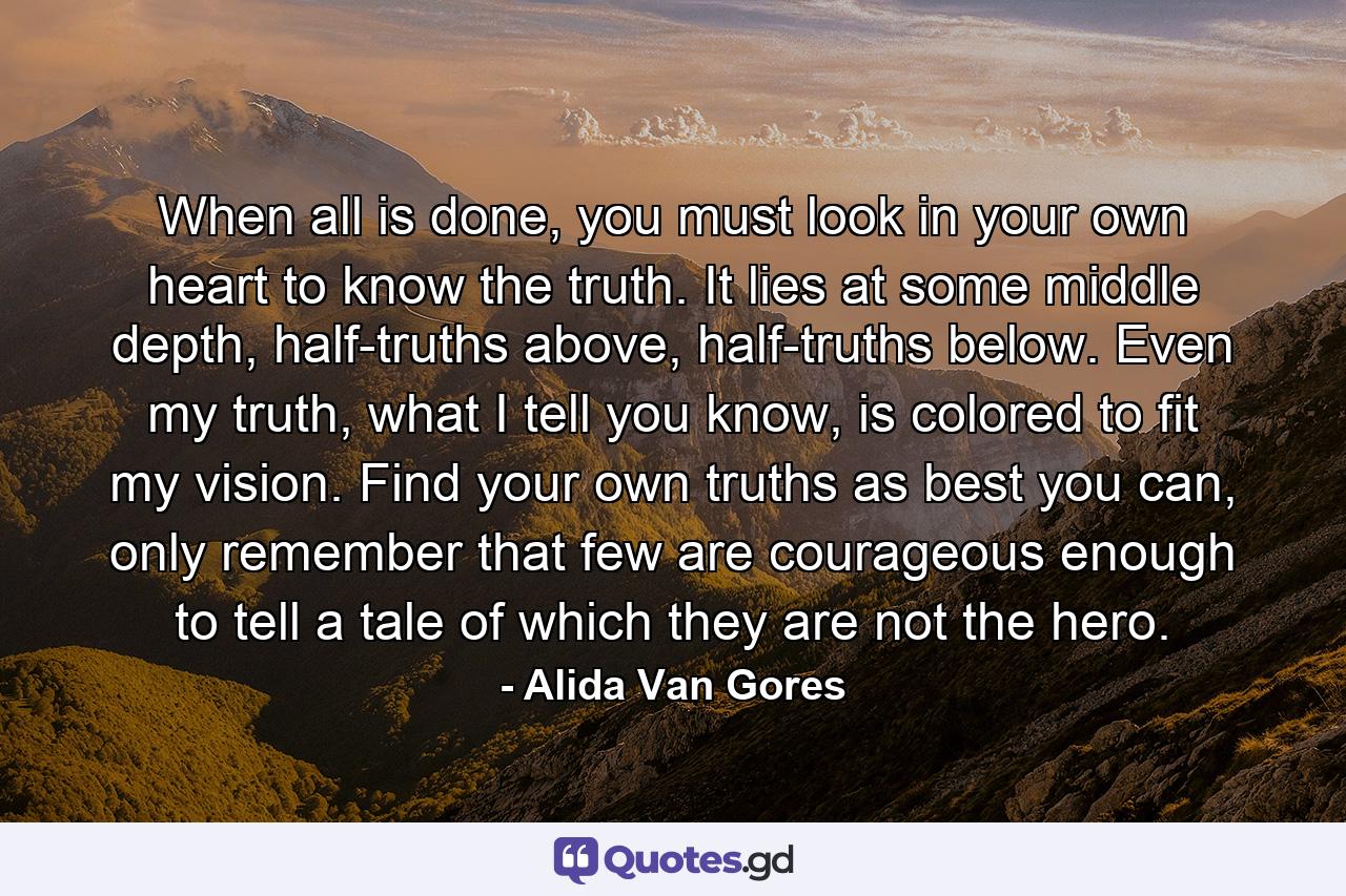 When all is done, you must look in your own heart to know the truth. It lies at some middle depth, half-truths above, half-truths below. Even my truth, what I tell you know, is colored to fit my vision. Find your own truths as best you can, only remember that few are courageous enough to tell a tale of which they are not the hero. - Quote by Alida Van Gores