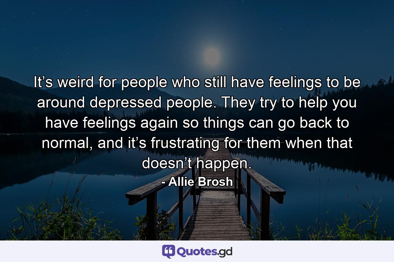 It’s weird for people who still have feelings to be around depressed people. They try to help you have feelings again so things can go back to normal, and it’s frustrating for them when that doesn’t happen. - Quote by Allie Brosh