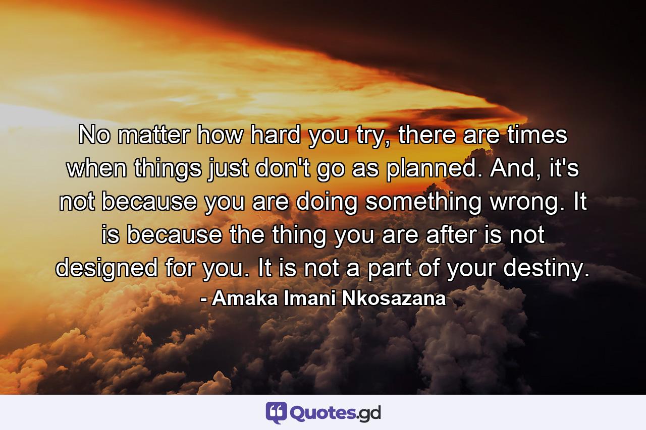 No matter how hard you try, there are times when things just don't go as planned. And, it's not because you are doing something wrong. It is because the thing you are after is not designed for you. It is not a part of your destiny. - Quote by Amaka Imani Nkosazana