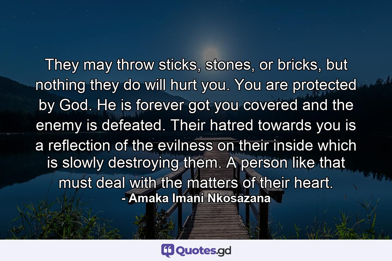 They may throw sticks, stones, or bricks, but nothing they do will hurt you. You are protected by God. He is forever got you covered and the enemy is defeated. Their hatred towards you is a reflection of the evilness on their inside which is slowly destroying them. A person like that must deal with the matters of their heart. - Quote by Amaka Imani Nkosazana