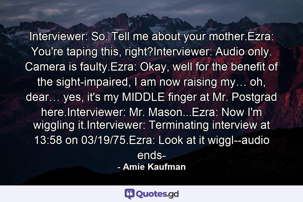 Interviewer: So. Tell me about your mother.Ezra: You're taping this, right?Interviewer: Audio only. Camera is faulty.Ezra: Okay, well for the benefit of the sight-impaired, I am now raising my… oh, dear… yes, it's my MIDDLE finger at Mr. Postgrad here.Interviewer: Mr. Mason...Ezra: Now I'm wiggling it.Interviewer: Terminating interview at 13:58 on 03/19/75.Ezra: Look at it wiggl--audio ends- - Quote by Amie Kaufman