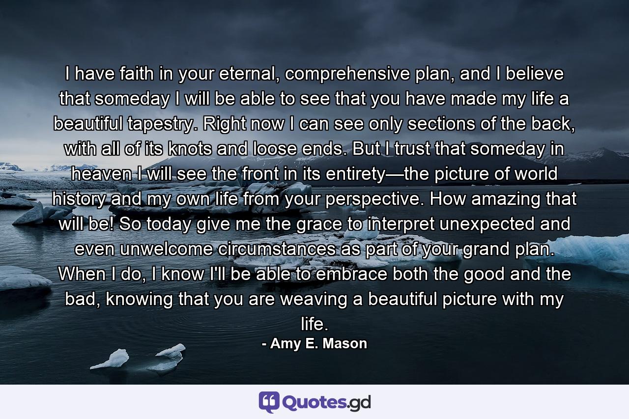 I have faith in your eternal, comprehensive plan, and I believe that someday I will be able to see that you have made my life a beautiful tapestry. Right now I can see only sections of the back, with all of its knots and loose ends. But I trust that someday in heaven I will see the front in its entirety—the picture of world history and my own life from your perspective. How amazing that will be! So today give me the grace to interpret unexpected and even unwelcome circumstances as part of your grand plan. When I do, I know I'll be able to embrace both the good and the bad, knowing that you are weaving a beautiful picture with my life. - Quote by Amy E. Mason