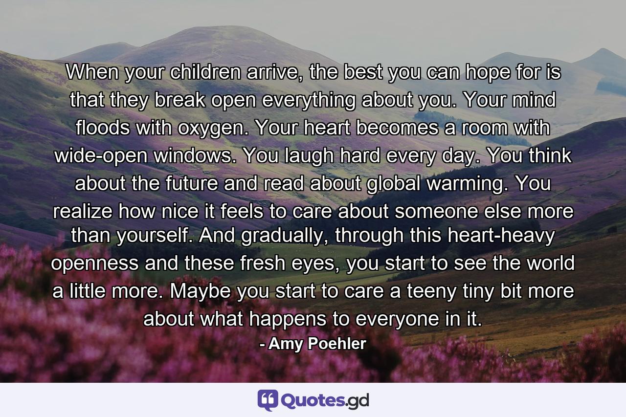 When your children arrive, the best you can hope for is that they break open everything about you. Your mind floods with oxygen. Your heart becomes a room with wide-open windows. You laugh hard every day. You think about the future and read about global warming. You realize how nice it feels to care about someone else more than yourself. And gradually, through this heart-heavy openness and these fresh eyes, you start to see the world a little more. Maybe you start to care a teeny tiny bit more about what happens to everyone in it. - Quote by Amy Poehler