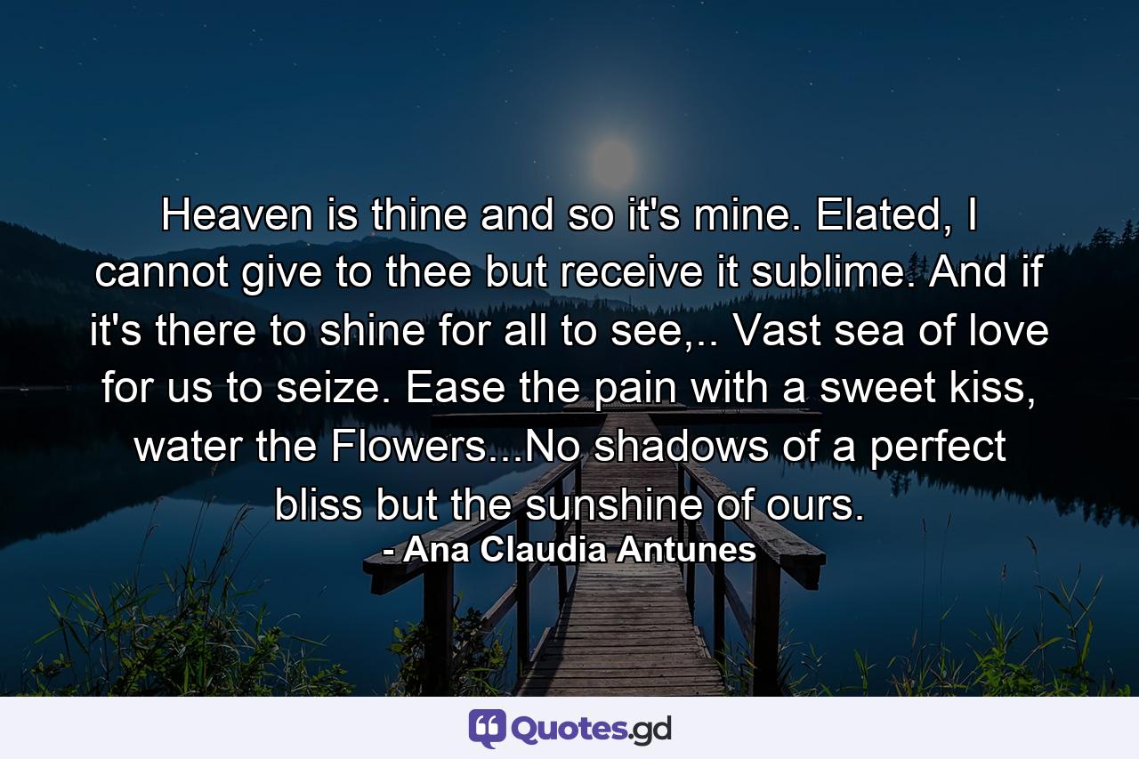 Heaven is thine and so it's mine. Elated, I cannot give to thee but receive it sublime. And if it's there to shine for all to see,.. Vast sea of love for us to seize. Ease the pain with a sweet kiss, water the Flowers...No shadows of a perfect bliss but the sunshine of ours. - Quote by Ana Claudia Antunes