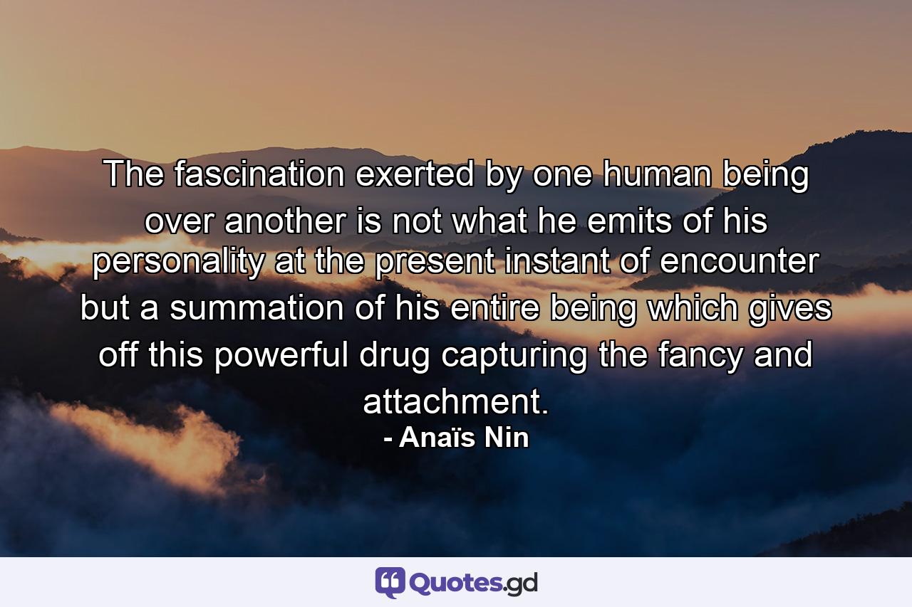 The fascination exerted by one human being over another is not what he emits of his personality at the present instant of encounter but a summation of his entire being which gives off this powerful drug capturing the fancy and attachment. - Quote by Anaïs Nin