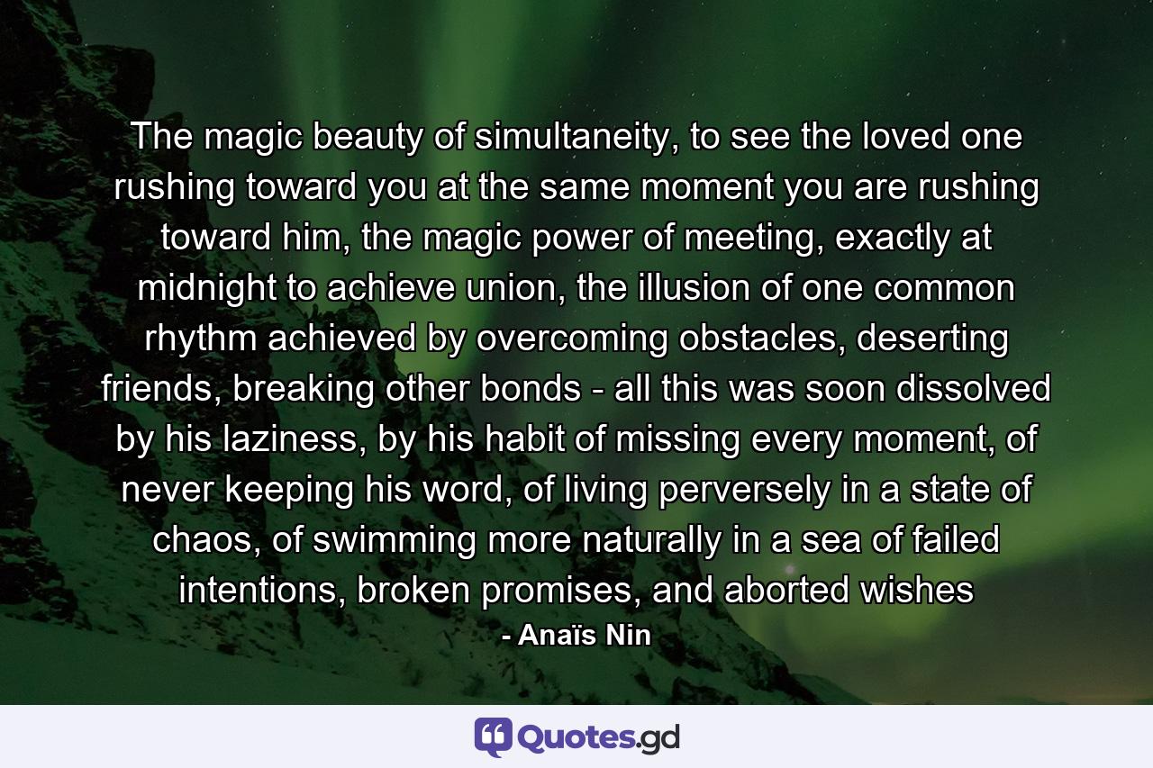 The magic beauty of simultaneity, to see the loved one rushing toward you at the same moment you are rushing toward him, the magic power of meeting, exactly at midnight to achieve union, the illusion of one common rhythm achieved by overcoming obstacles, deserting friends, breaking other bonds - all this was soon dissolved by his laziness, by his habit of missing every moment, of never keeping his word, of living perversely in a state of chaos, of swimming more naturally in a sea of failed intentions, broken promises, and aborted wishes - Quote by Anaïs Nin