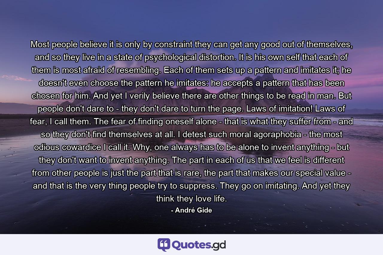 Most people believe it is only by constraint they can get any good out of themselves, and so they live in a state of psychological distortion. It is his own self that each of them is most afraid of resembling. Each of them sets up a pattern and imitates it; he doesn't even choose the pattern he imitates: he accepts a pattern that has been chosen for him. And yet I verily believe there are other things to be read in man. But people don't dare to - they don't dare to turn the page. Laws of imitation! Laws of fear, I call them. The fear of finding oneself alone - that is what they suffer from - and so they don't find themselves at all. I detest such moral agoraphobia - the most odious cowardice I call it. Why, one always has to be alone to invent anything - but they don't want to invent anything. The part in each of us that we feel is different from other people is just the part that is rare, the part that makes our special value - and that is the very thing people try to suppress. They go on imitating. And yet they think they love life. - Quote by André Gide