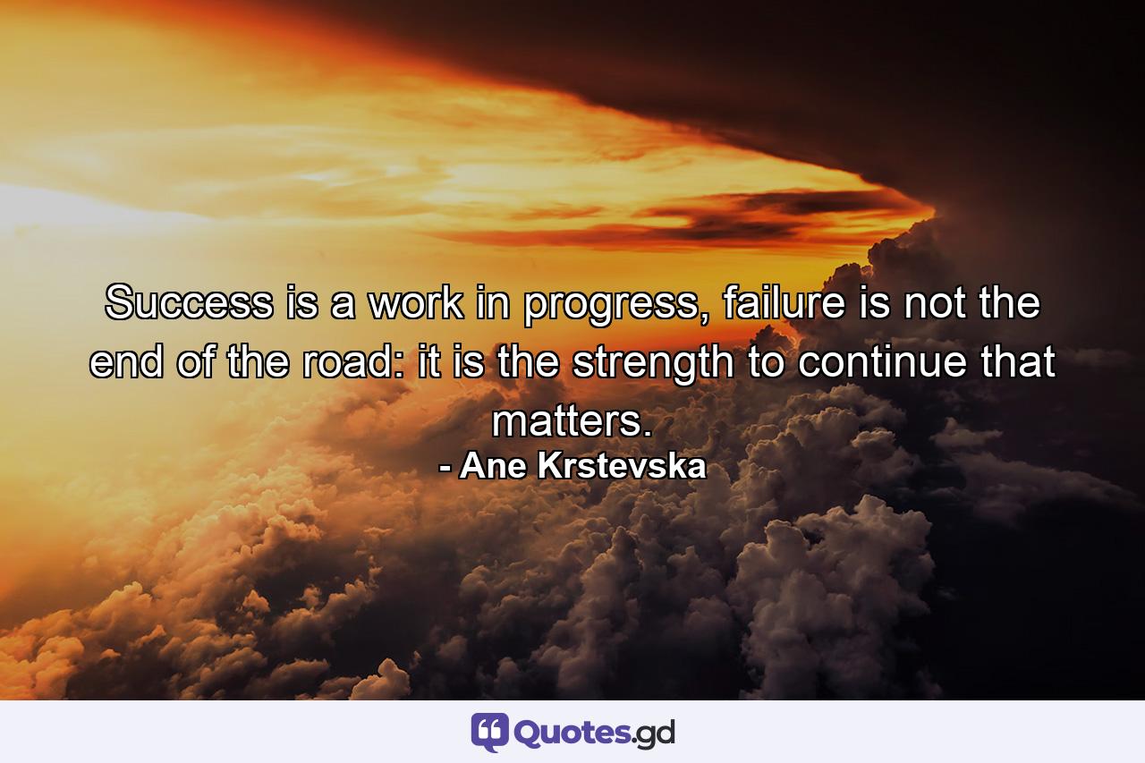 Success is a work in progress, failure is not the end of the road: it is the strength to continue that matters. - Quote by Ane Krstevska