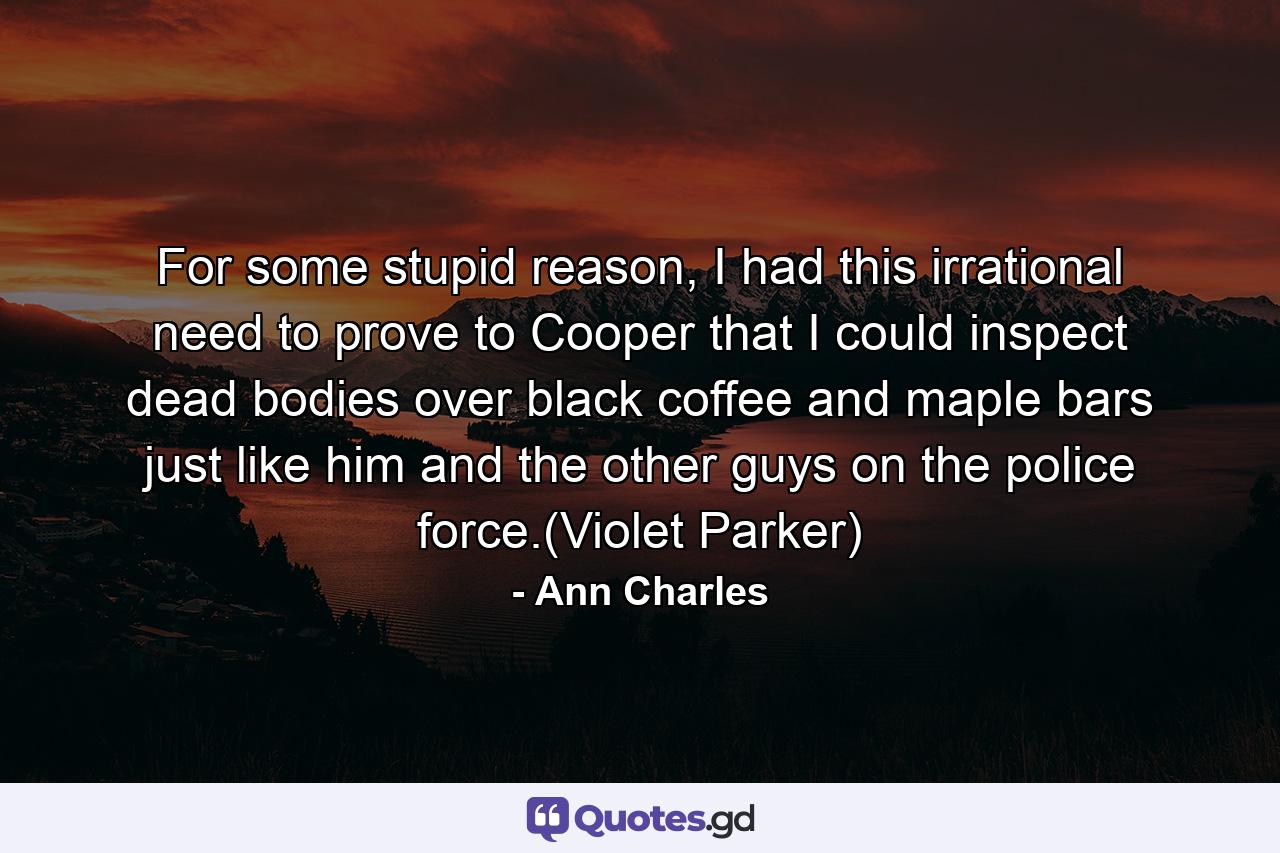 For some stupid reason, I had this irrational need to prove to Cooper that I could inspect dead bodies over black coffee and maple bars just like him and the other guys on the police force.(Violet Parker) - Quote by Ann Charles