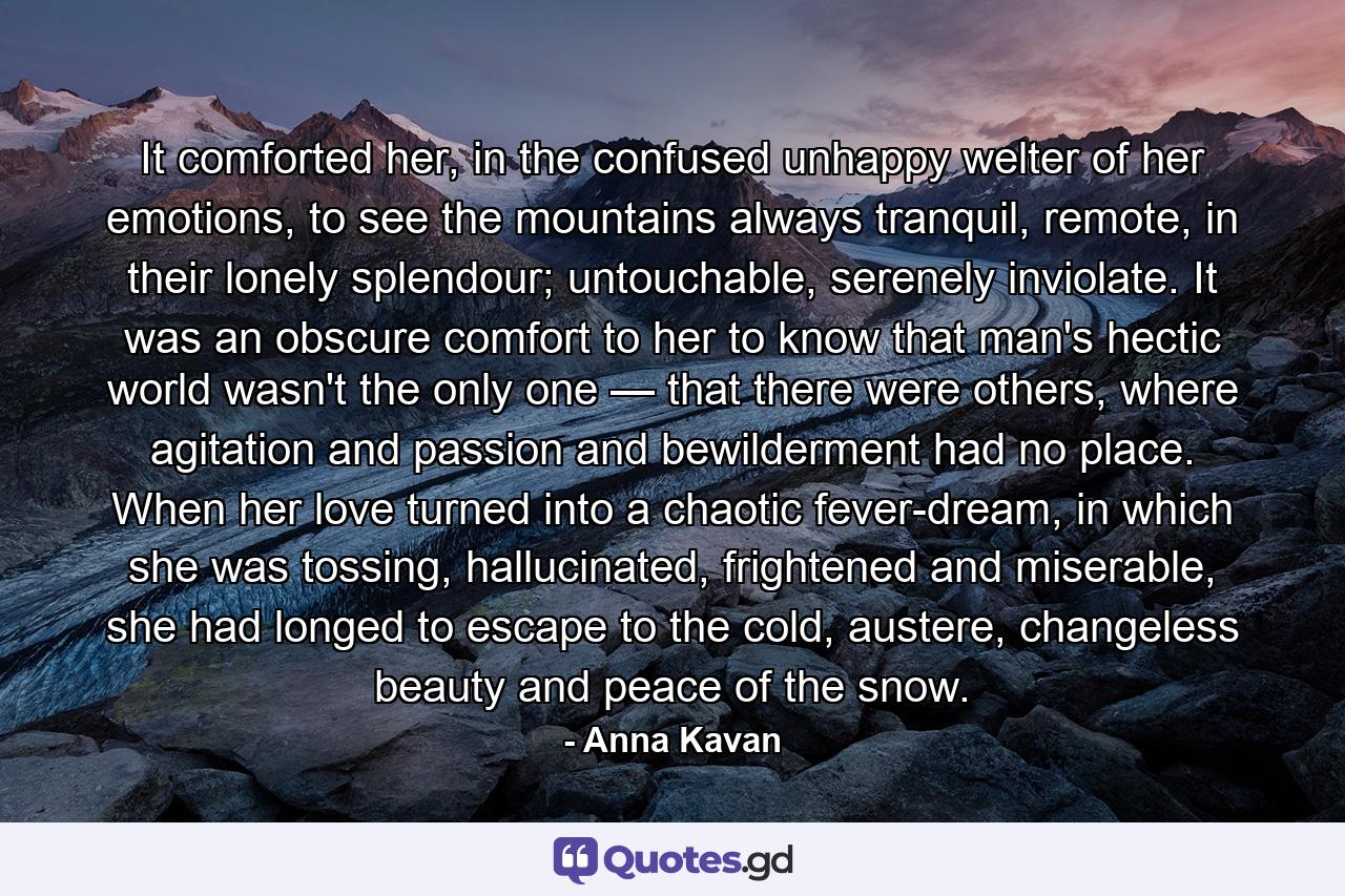 It comforted her, in the confused unhappy welter of her emotions, to see the mountains always tranquil, remote, in their lonely splendour; untouchable, serenely inviolate. It was an obscure comfort to her to know that man's hectic world wasn't the only one — that there were others, where agitation and passion and bewilderment had no place. When her love turned into a chaotic fever-dream, in which she was tossing, hallucinated, frightened and miserable, she had longed to escape to the cold, austere, changeless beauty and peace of the snow. - Quote by Anna Kavan