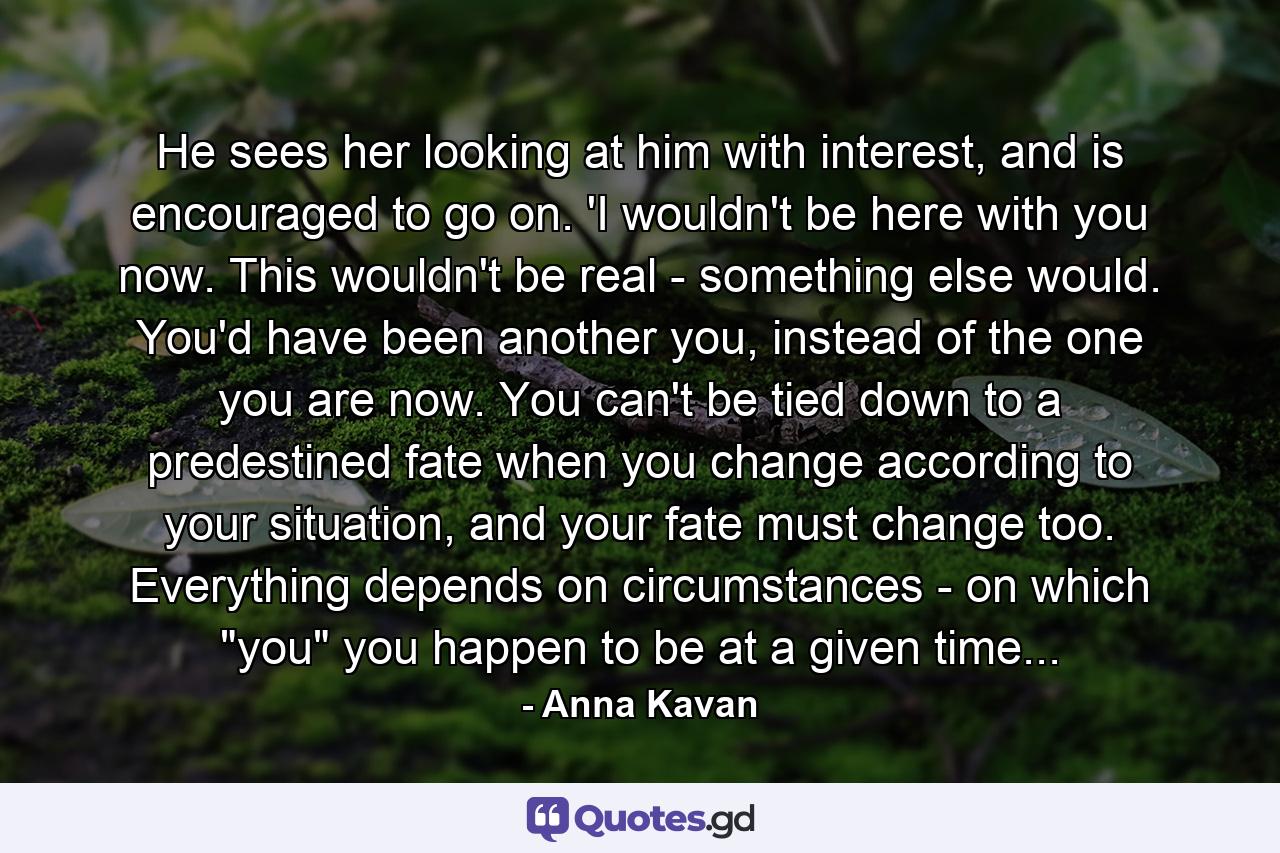 He sees her looking at him with interest, and is encouraged to go on. 'I wouldn't be here with you now. This wouldn't be real - something else would. You'd have been another you, instead of the one you are now. You can't be tied down to a predestined fate when you change according to your situation, and your fate must change too. Everything depends on circumstances - on which 