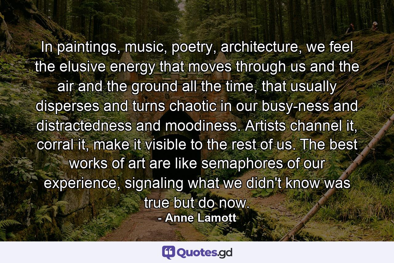 In paintings, music, poetry, architecture, we feel the elusive energy that moves through us and the air and the ground all the time, that usually disperses and turns chaotic in our busy-ness and distractedness and moodiness. Artists channel it, corral it, make it visible to the rest of us. The best works of art are like semaphores of our experience, signaling what we didn't know was true but do now. - Quote by Anne Lamott