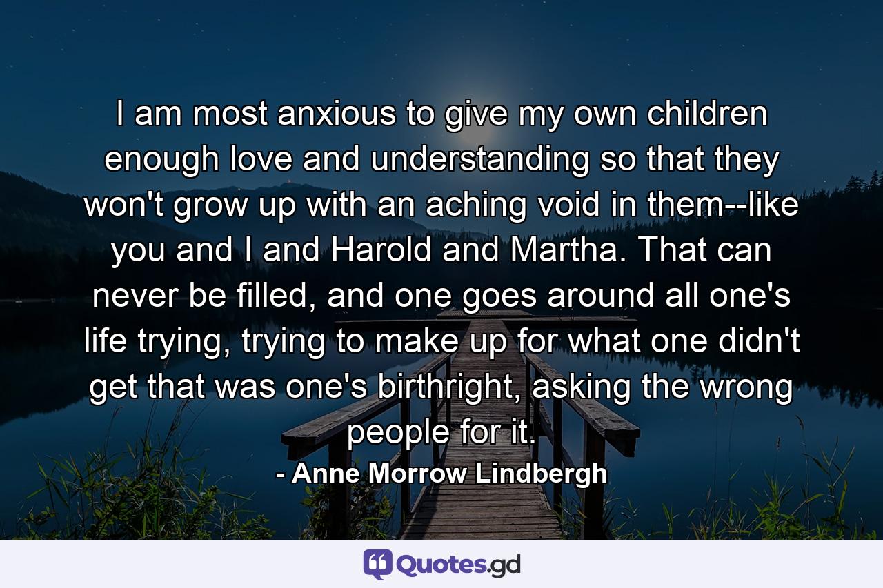 I am most anxious to give my own children enough love and understanding so that they won't grow up with an aching void in them--like you and I and Harold and Martha. That can never be filled, and one goes around all one's life trying, trying to make up for what one didn't get that was one's birthright, asking the wrong people for it. - Quote by Anne Morrow Lindbergh