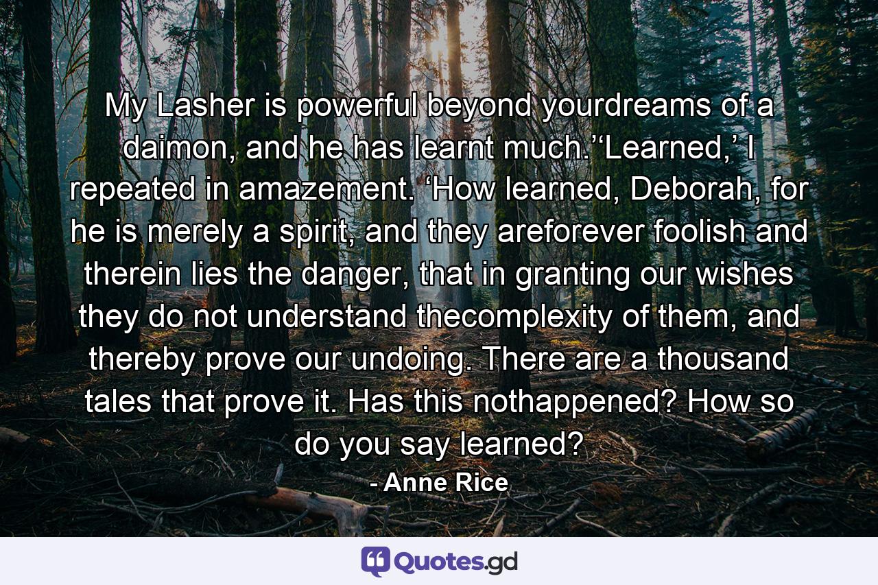 My Lasher is powerful beyond yourdreams of a daimon, and he has learnt much.’‘Learned,’ I repeated in amazement. ‘How learned, Deborah, for he is merely a spirit, and they areforever foolish and therein lies the danger, that in granting our wishes they do not understand thecomplexity of them, and thereby prove our undoing. There are a thousand tales that prove it. Has this nothappened? How so do you say learned? - Quote by Anne Rice