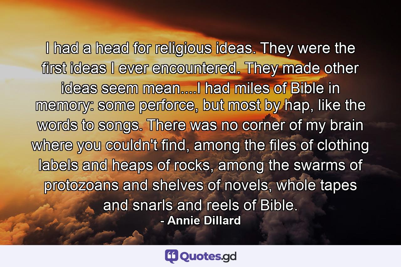 I had a head for religious ideas. They were the first ideas I ever encountered. They made other ideas seem mean....I had miles of Bible in memory: some perforce, but most by hap, like the words to songs. There was no corner of my brain where you couldn't find, among the files of clothing labels and heaps of rocks, among the swarms of protozoans and shelves of novels, whole tapes and snarls and reels of Bible. - Quote by Annie Dillard