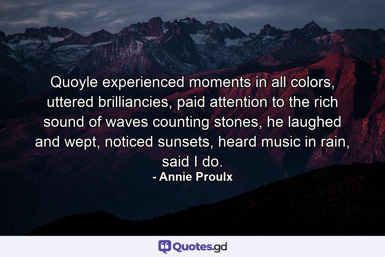 Quoyle experienced moments in all colors, uttered brilliancies, paid attention to the rich sound of waves counting stones, he laughed and wept, noticed sunsets, heard music in rain, said I do. - Quote by Annie Proulx