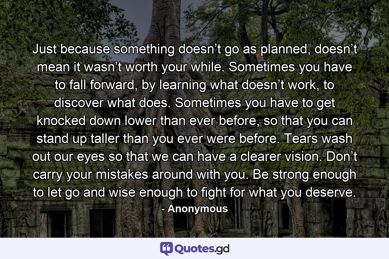 Just because something doesn’t go as planned, doesn’t mean it wasn’t worth your while. Sometimes you have to fall forward, by learning what doesn’t work, to discover what does. Sometimes you have to get knocked down lower than ever before, so that you can stand up taller than you ever were before. Tears wash out our eyes so that we can have a clearer vision. Don’t carry your mistakes around with you. Be strong enough to let go and wise enough to fight for what you deserve. - Quote by Anonymous