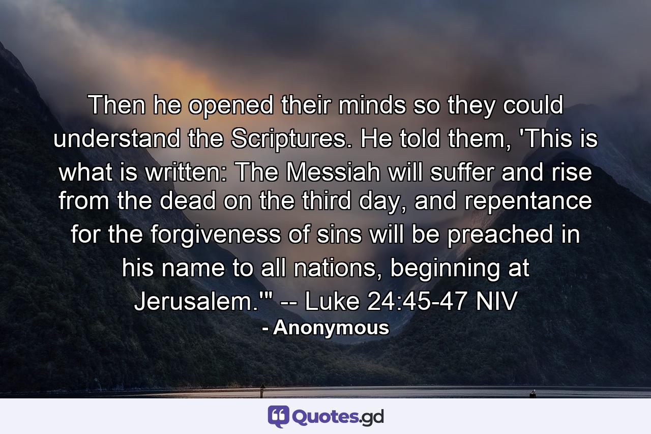 Then he opened their minds so they could understand the Scriptures. He told them, 'This is what is written: The Messiah will suffer and rise from the dead on the third day, and repentance for the forgiveness of sins will be preached in his name to all nations, beginning at Jerusalem.'