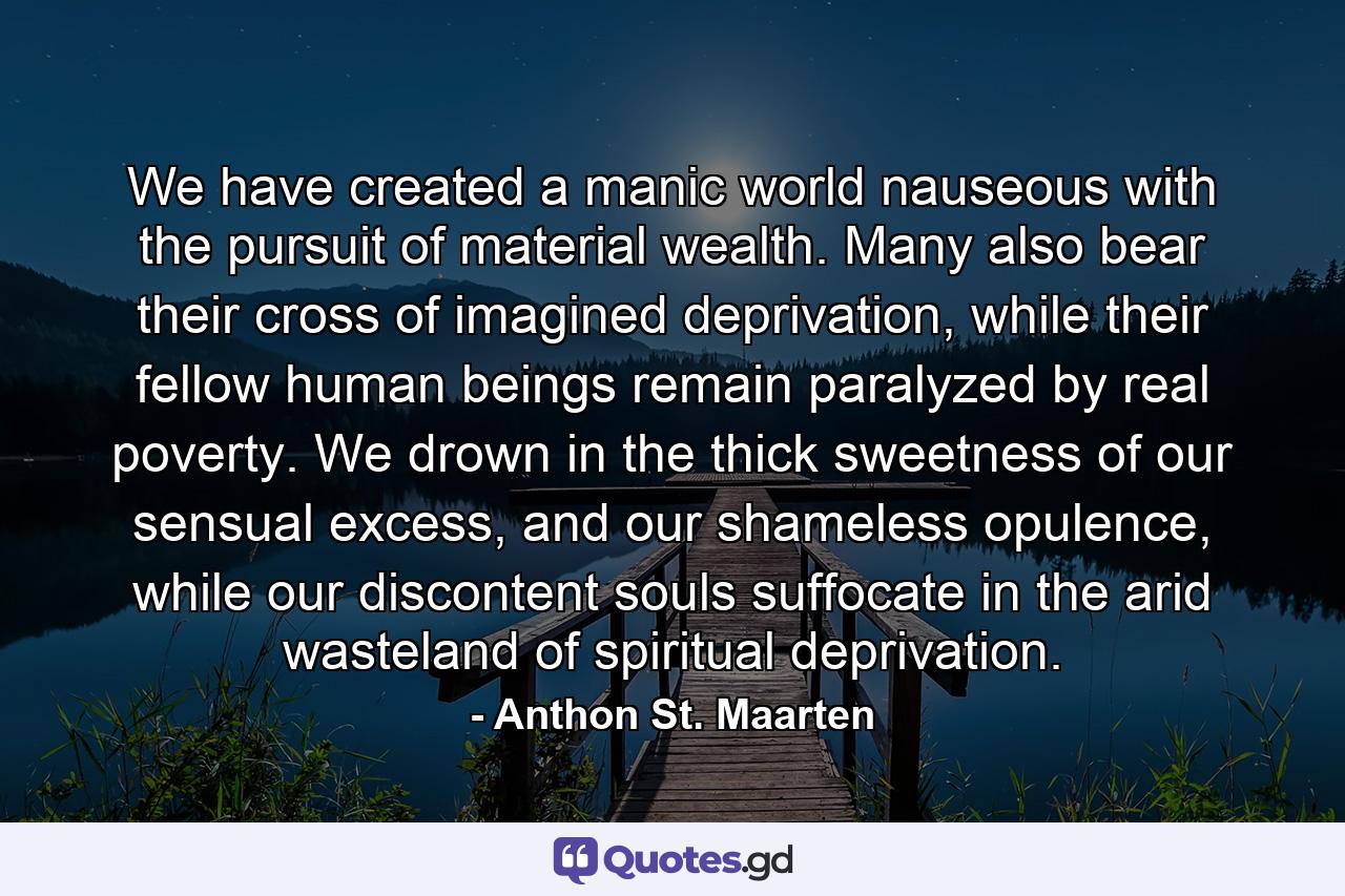 We have created a manic world nauseous with the pursuit of material wealth. Many also bear their cross of imagined deprivation, while their fellow human beings remain paralyzed by real poverty. We drown in the thick sweetness of our sensual excess, and our shameless opulence, while our discontent souls suffocate in the arid wasteland of spiritual deprivation. - Quote by Anthon St. Maarten