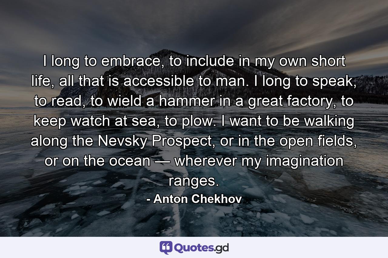 I long to embrace, to include in my own short life, all that is accessible to man. I long to speak, to read, to wield a hammer in a great factory, to keep watch at sea, to plow. I want to be walking along the Nevsky Prospect, or in the open fields, or on the ocean — wherever my imagination ranges. - Quote by Anton Chekhov