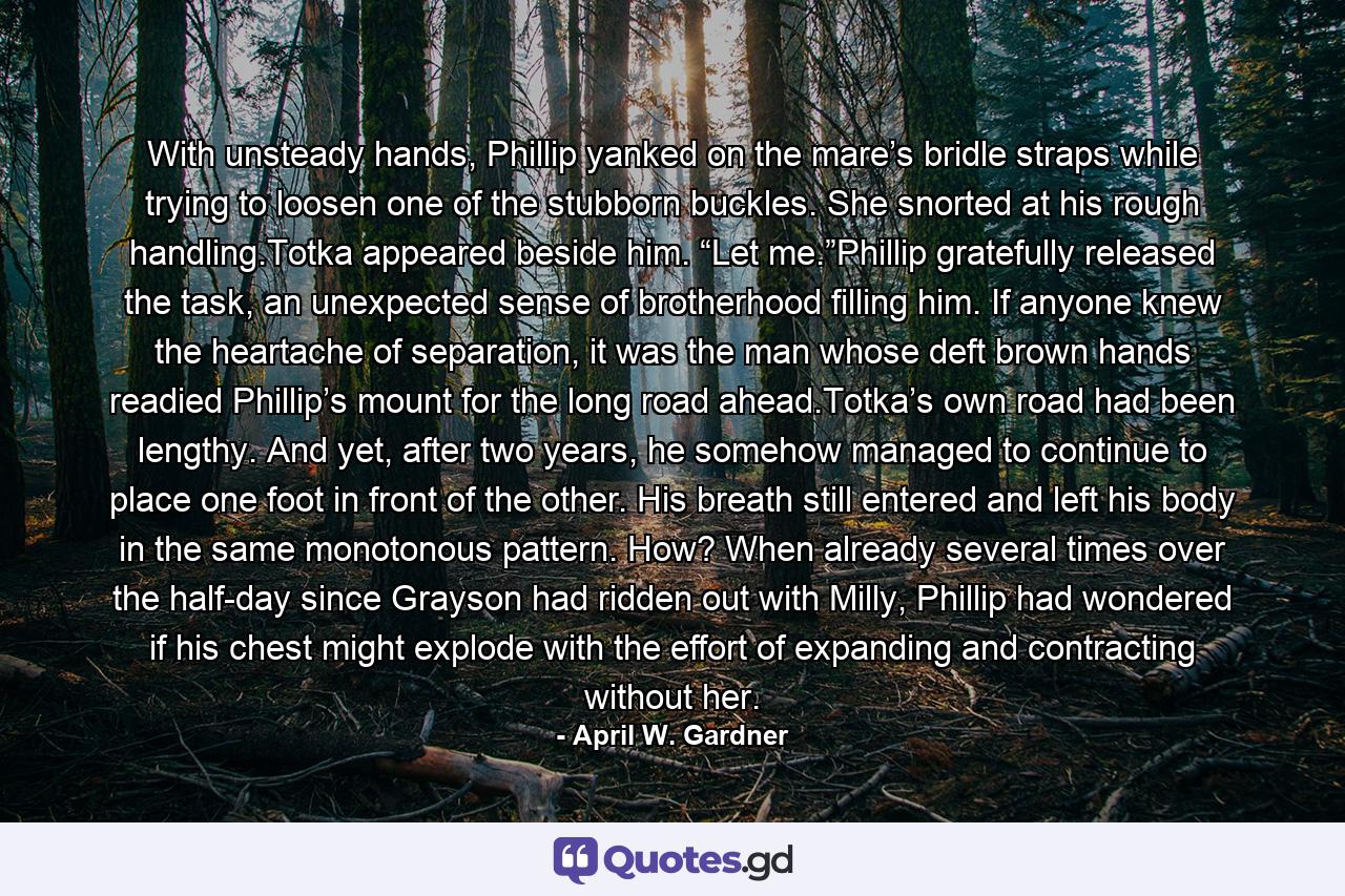 With unsteady hands, Phillip yanked on the mare’s bridle straps while trying to loosen one of the stubborn buckles. She snorted at his rough handling.Totka appeared beside him. “Let me.”Phillip gratefully released the task, an unexpected sense of brotherhood filling him. If anyone knew the heartache of separation, it was the man whose deft brown hands readied Phillip’s mount for the long road ahead.Totka’s own road had been lengthy. And yet, after two years, he somehow managed to continue to place one foot in front of the other. His breath still entered and left his body in the same monotonous pattern. How? When already several times over the half-day since Grayson had ridden out with Milly, Phillip had wondered if his chest might explode with the effort of expanding and contracting without her. - Quote by April W. Gardner