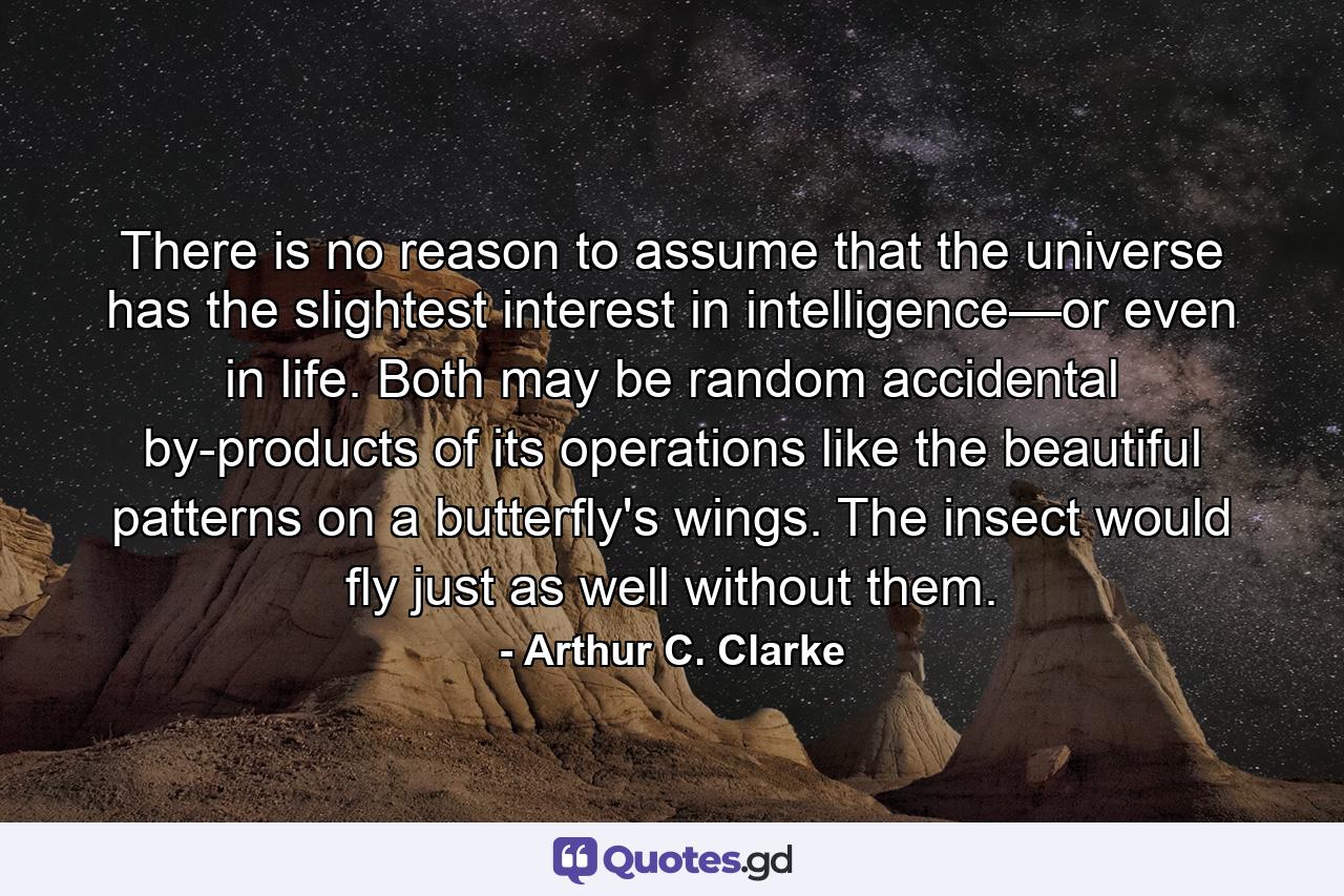 There is no reason to assume that the universe has the slightest interest in intelligence—or even in life. Both may be random accidental by-products of its operations like the beautiful patterns on a butterfly's wings. The insect would fly just as well without them. - Quote by Arthur C. Clarke