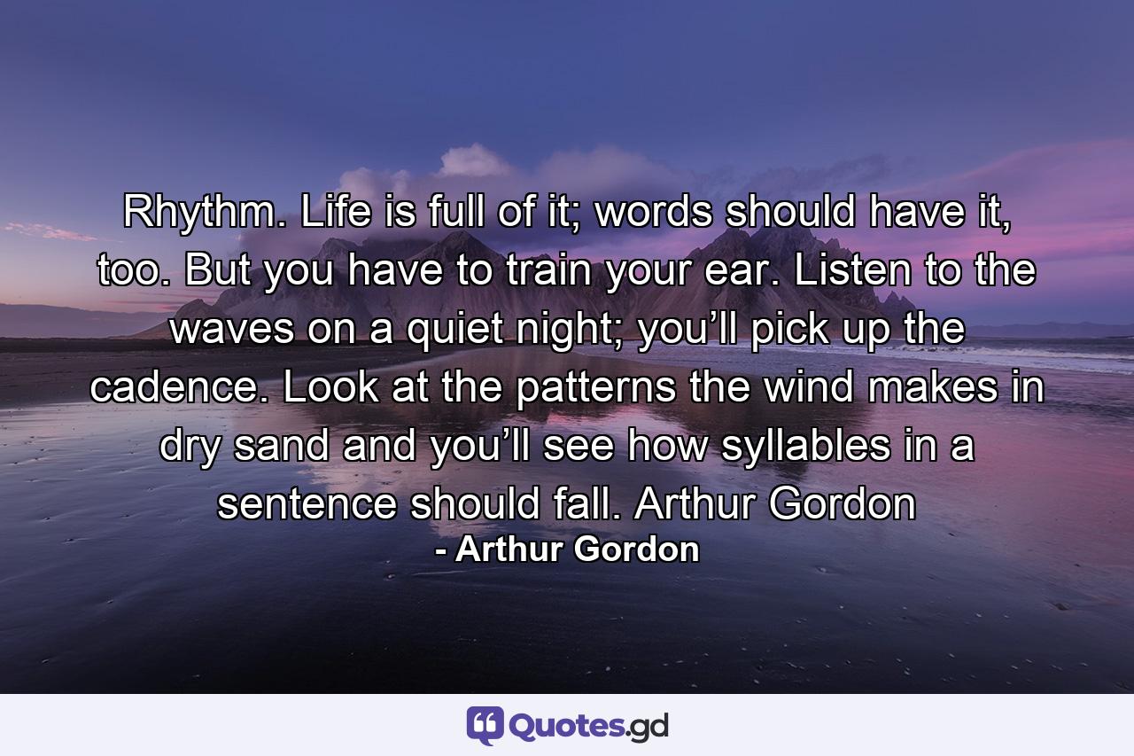 Rhythm. Life is full of it; words should have it, too. But you have to train your ear. Listen to the waves on a quiet night; you’ll pick up the cadence. Look at the patterns the wind makes in dry sand and you’ll see how syllables in a sentence should fall. Arthur Gordon - Quote by Arthur Gordon