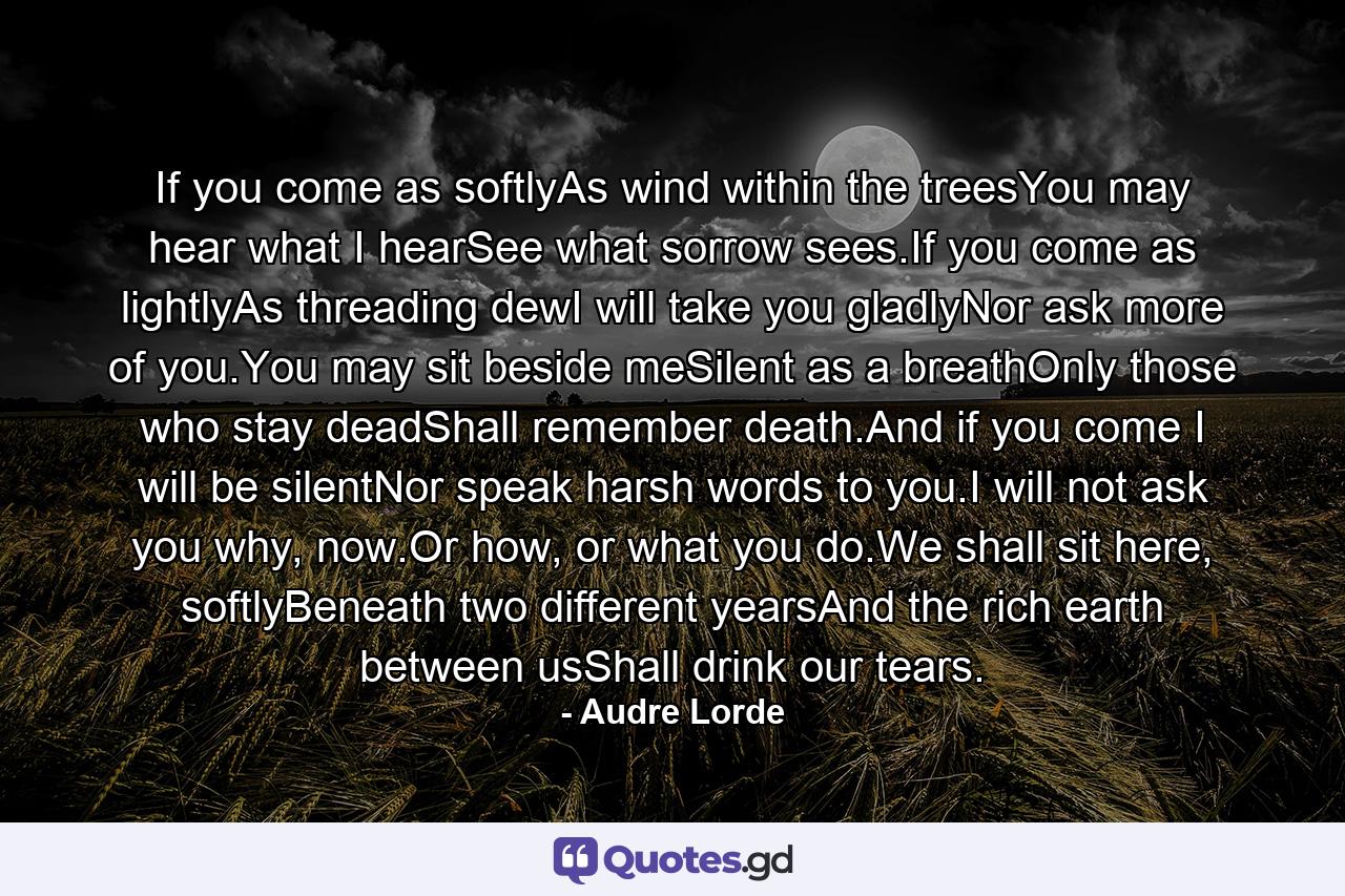 If you come as softlyAs wind within the treesYou may hear what I hearSee what sorrow sees.If you come as lightlyAs threading dewI will take you gladlyNor ask more of you.You may sit beside meSilent as a breathOnly those who stay deadShall remember death.And if you come I will be silentNor speak harsh words to you.I will not ask you why, now.Or how, or what you do.We shall sit here, softlyBeneath two different yearsAnd the rich earth between usShall drink our tears. - Quote by Audre Lorde