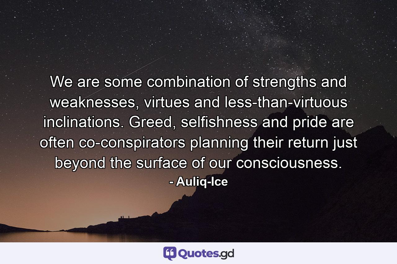 We are some combination of strengths and weaknesses, virtues and less-than-virtuous inclinations. Greed, selfishness and pride are often co-conspirators planning their return just beyond the surface of our consciousness. - Quote by Auliq-Ice