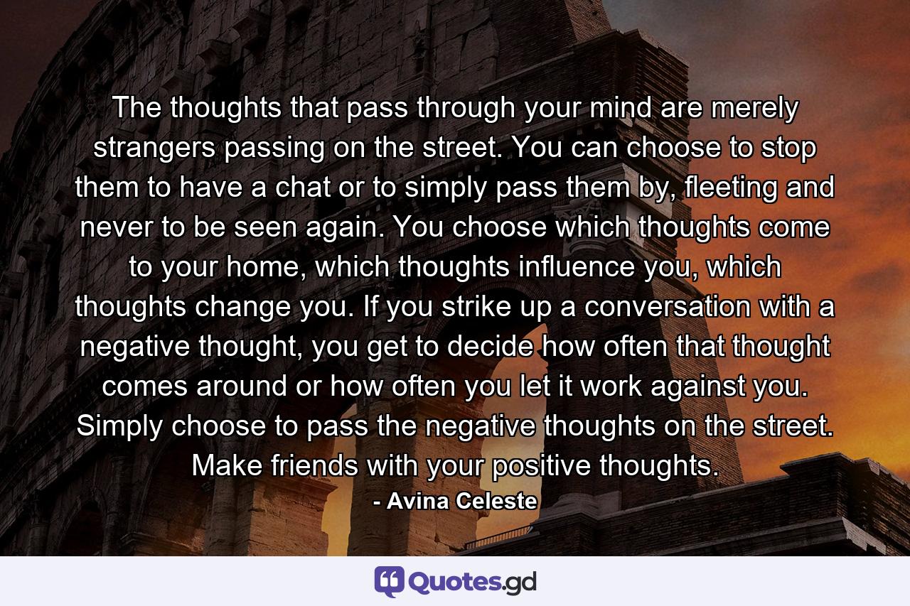 The thoughts that pass through your mind are merely strangers passing on the street. You can choose to stop them to have a chat or to simply pass them by, fleeting and never to be seen again. You choose which thoughts come to your home, which thoughts influence you, which thoughts change you. If you strike up a conversation with a negative thought, you get to decide how often that thought comes around or how often you let it work against you. Simply choose to pass the negative thoughts on the street. Make friends with your positive thoughts. - Quote by Avina Celeste