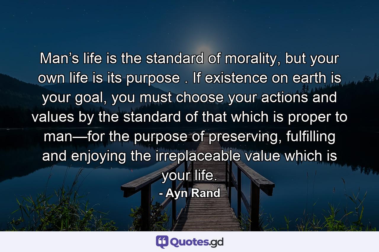 Man’s life is the standard of morality, but your own life is its purpose . If existence on earth is your goal, you must choose your actions and values by the standard of that which is proper to man—for the purpose of preserving, fulfilling and enjoying the irreplaceable value which is your life. - Quote by Ayn Rand