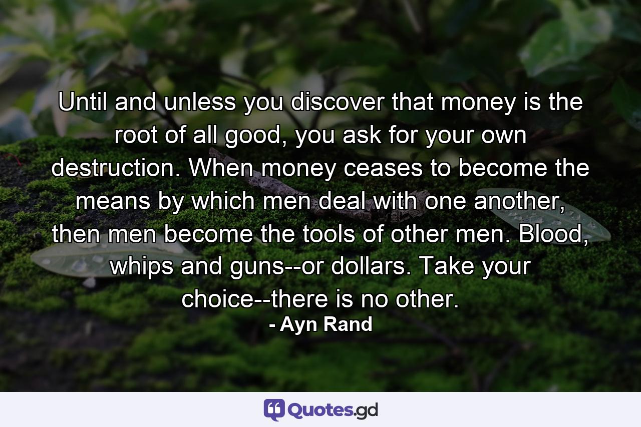 Until and unless you discover that money is the root of all good, you ask for your own destruction. When money ceases to become the means by which men deal with one another, then men become the tools of other men. Blood, whips and guns--or dollars. Take your choice--there is no other. - Quote by Ayn Rand