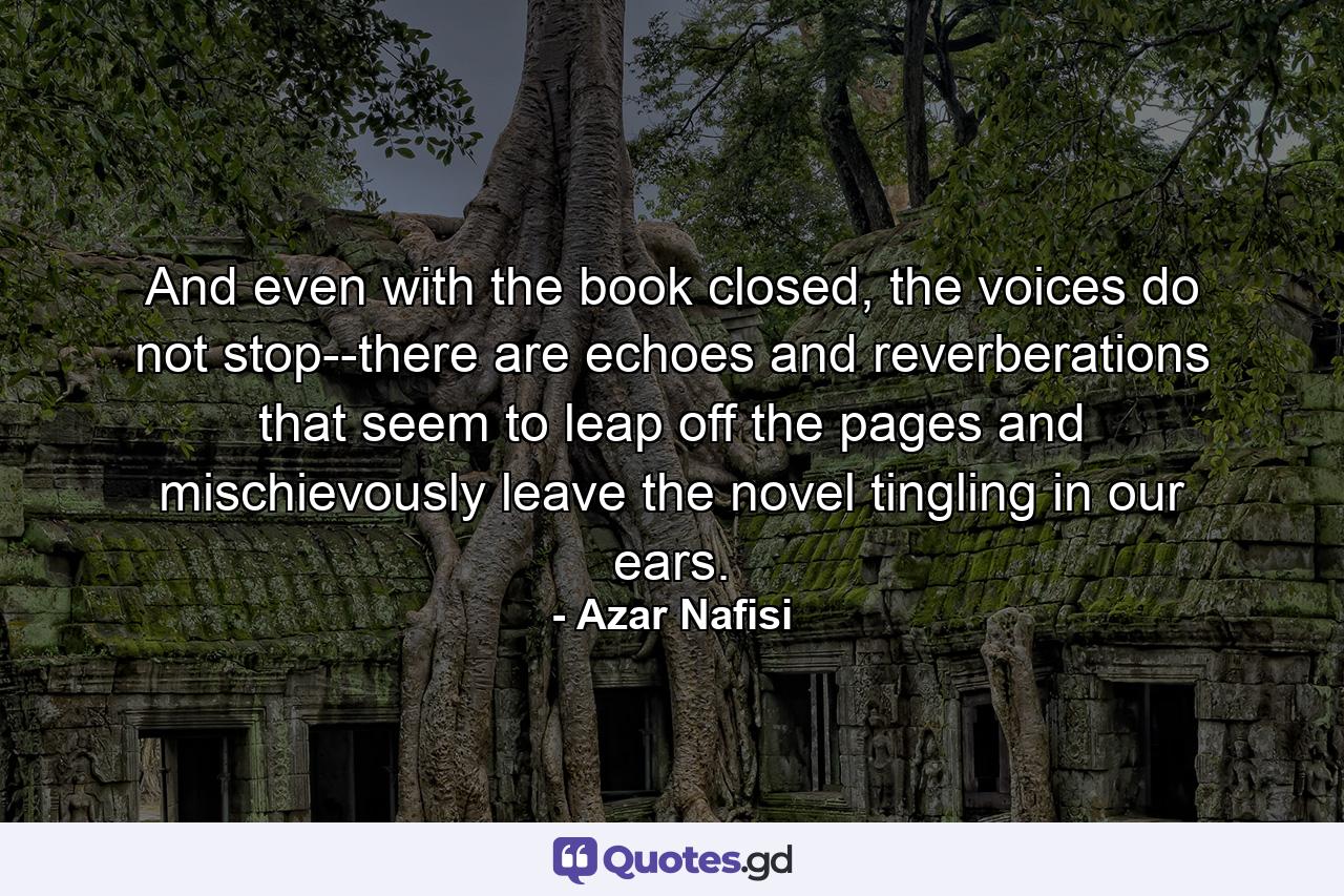 And even with the book closed, the voices do not stop--there are echoes and reverberations that seem to leap off the pages and mischievously leave the novel tingling in our ears. - Quote by Azar Nafisi