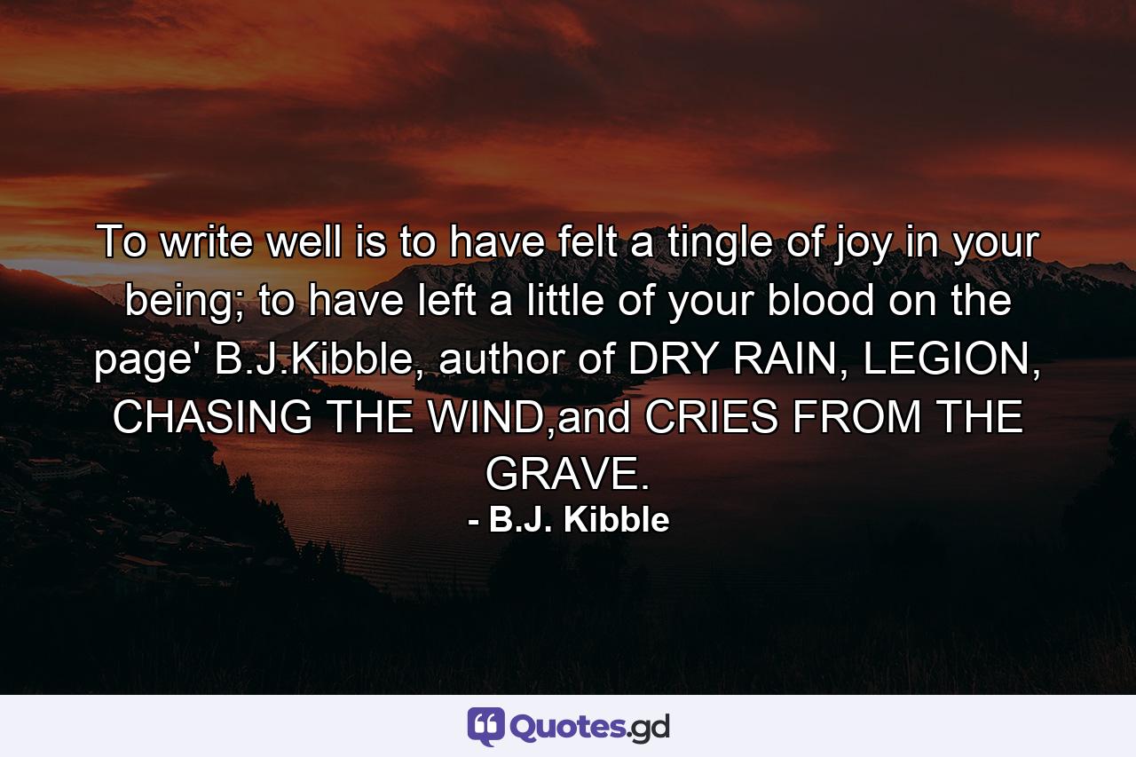 To write well is to have felt a tingle of joy in your being; to have left a little of your blood on the page' B.J.Kibble, author of DRY RAIN, LEGION, CHASING THE WIND,and CRIES FROM THE GRAVE. - Quote by B.J. Kibble