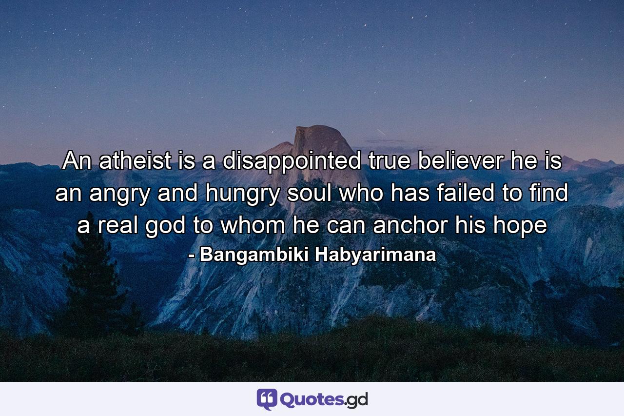 An atheist is a disappointed true believer he is an angry and hungry soul who has failed to find a real god to whom he can anchor his hope - Quote by Bangambiki Habyarimana