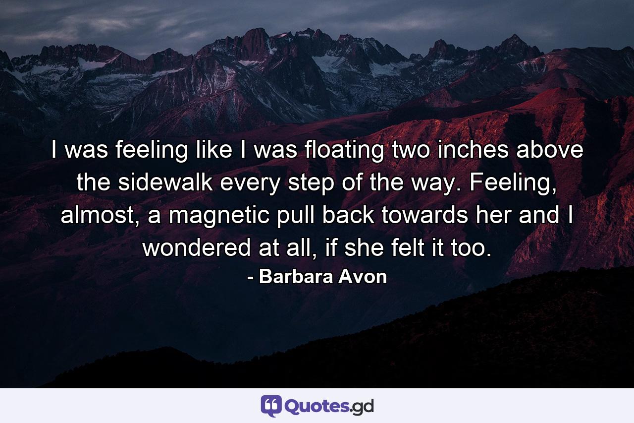 I was feeling like I was floating two inches above the sidewalk every step of the way. Feeling, almost, a magnetic pull back towards her and I wondered at all, if she felt it too. - Quote by Barbara Avon