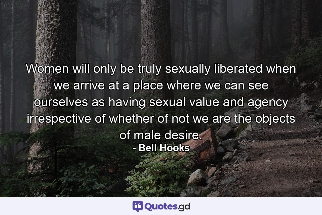 Women will only be truly sexually liberated when we arrive at a place where we can see ourselves as having sexual value and agency irrespective of whether of not we are the objects of male desire. - Quote by Bell Hooks