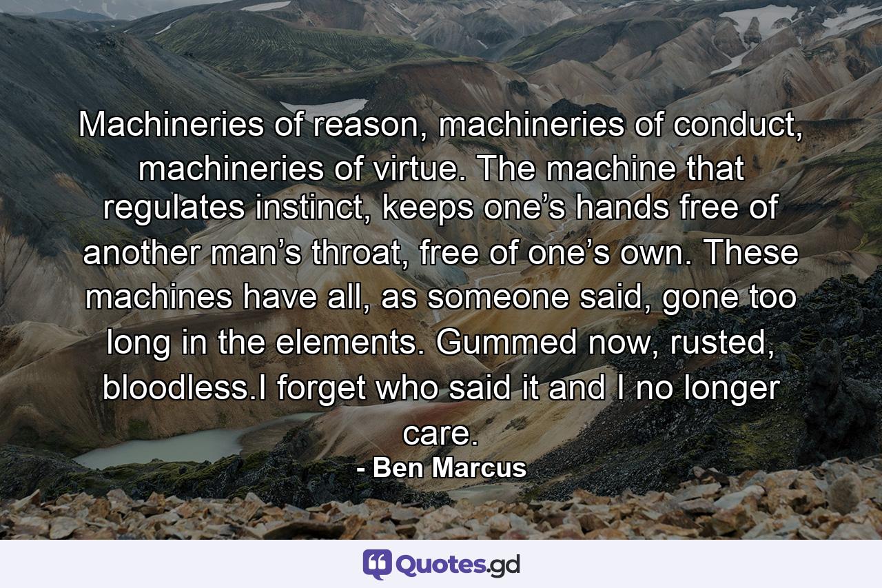 Machineries of reason, machineries of conduct, machineries of virtue. The machine that regulates instinct, keeps one’s hands free of another man’s throat, free of one’s own. These machines have all, as someone said, gone too long in the elements. Gummed now, rusted, bloodless.I forget who said it and I no longer care. - Quote by Ben Marcus