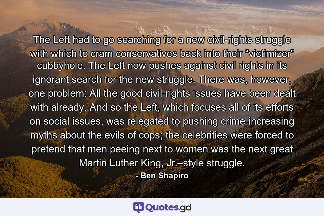 The Left had to go searching for a new civil-rights struggle with which to cram conservatives back into their “victimizer” cubbyhole. The Left now pushes against civil rights in its ignorant search for the new struggle. There was, however, one problem: All the good civil-rights issues have been dealt with already. And so the Left, which focuses all of its efforts on social issues, was relegated to pushing crime-increasing myths about the evils of cops; the celebrities were forced to pretend that men peeing next to women was the next great Martin Luther King, Jr.–style struggle. - Quote by Ben Shapiro