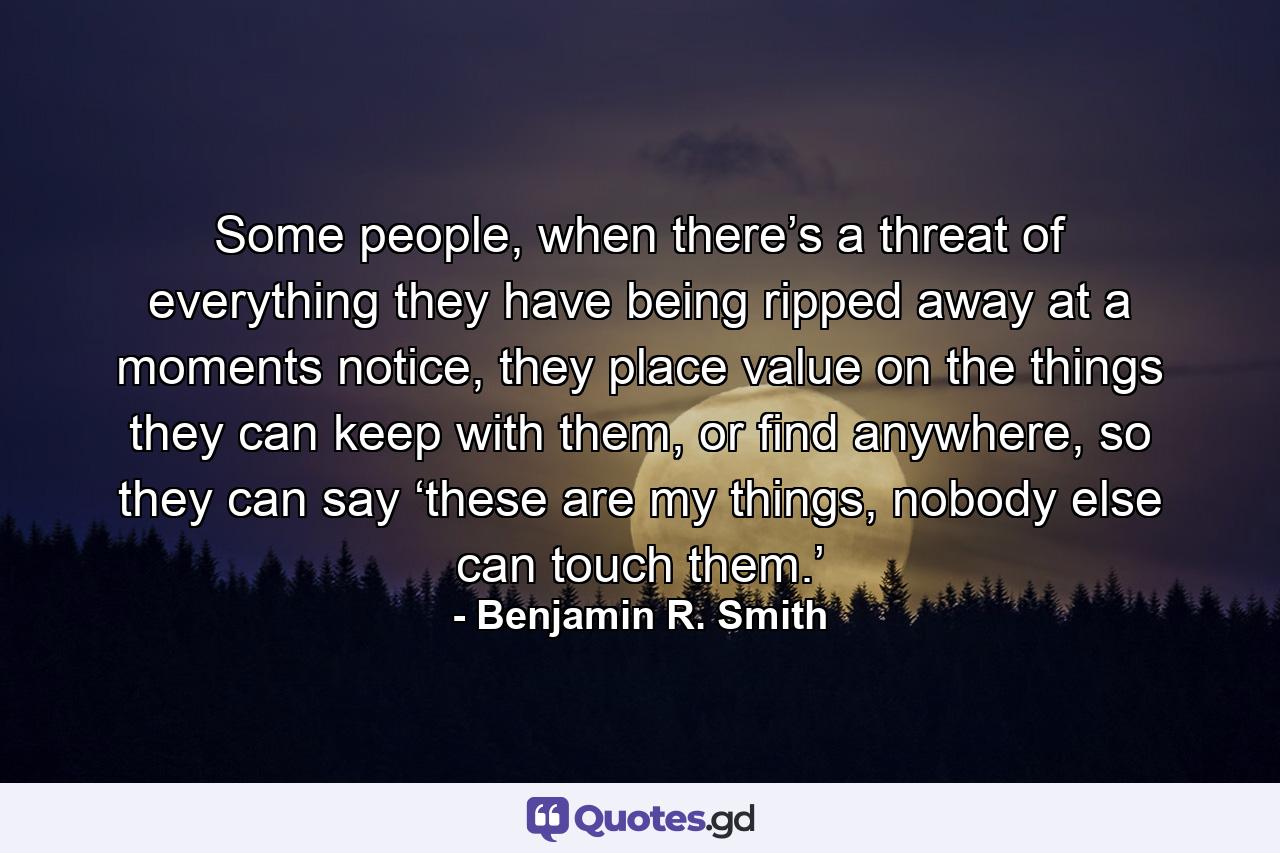 Some people, when there’s a threat of everything they have being ripped away at a moments notice, they place value on the things they can keep with them, or find anywhere, so they can say ‘these are my things, nobody else can touch them.’ - Quote by Benjamin R. Smith