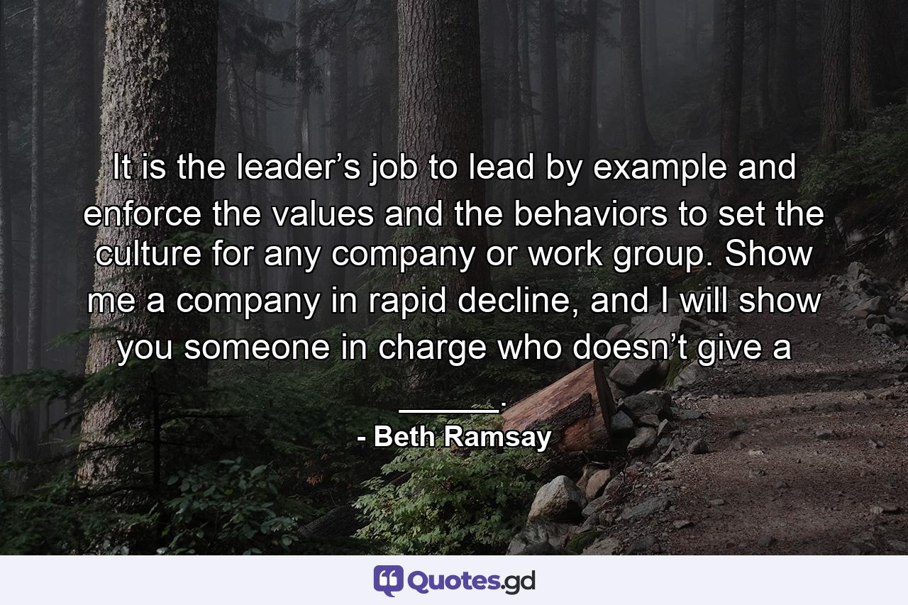 It is the leader’s job to lead by example and enforce the values and the behaviors to set the culture for any company or work group. Show me a company in rapid decline, and I will show you someone in charge who doesn’t give a _____. - Quote by Beth Ramsay