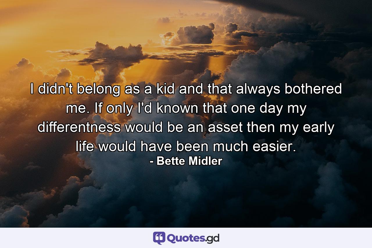 I didn't belong as a kid  and that always bothered me. If only I'd known that one day my differentness would be an asset  then my early life would have been much easier. - Quote by Bette Midler