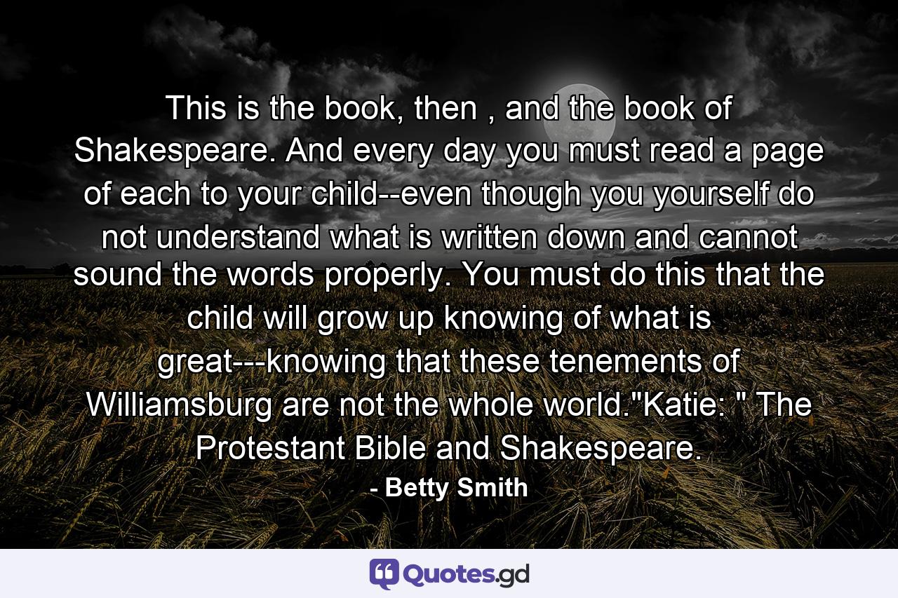 This is the book, then , and the book of Shakespeare. And every day you must read a page of each to your child--even though you yourself do not understand what is written down and cannot sound the words properly. You must do this that the child will grow up knowing of what is great---knowing that these tenements of Williamsburg are not the whole world.