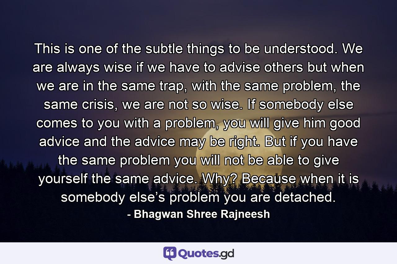 This is one of the subtle things to be understood. We are always wise if we have to advise others but when we are in the same trap, with the same problem, the same crisis, we are not so wise. If somebody else comes to you with a problem, you will give him good advice and the advice may be right. But if you have the same problem you will not be able to give yourself the same advice. Why? Because when it is somebody else’s problem you are detached. - Quote by Bhagwan Shree Rajneesh