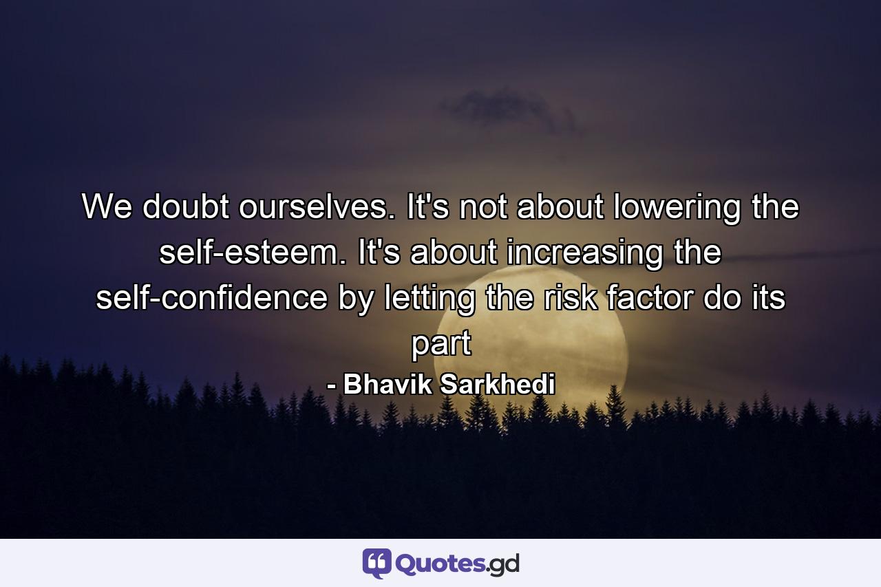 We doubt ourselves. It's not about lowering the self-esteem. It's about increasing the self-confidence by letting the risk factor do its part - Quote by Bhavik Sarkhedi