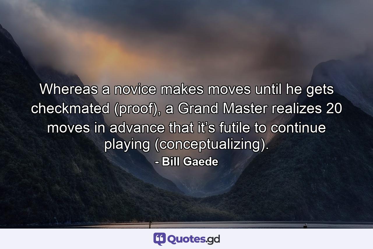 Whereas a novice makes moves until he gets checkmated (proof), a Grand Master realizes 20 moves in advance that it’s futile to continue playing (conceptualizing). - Quote by Bill Gaede