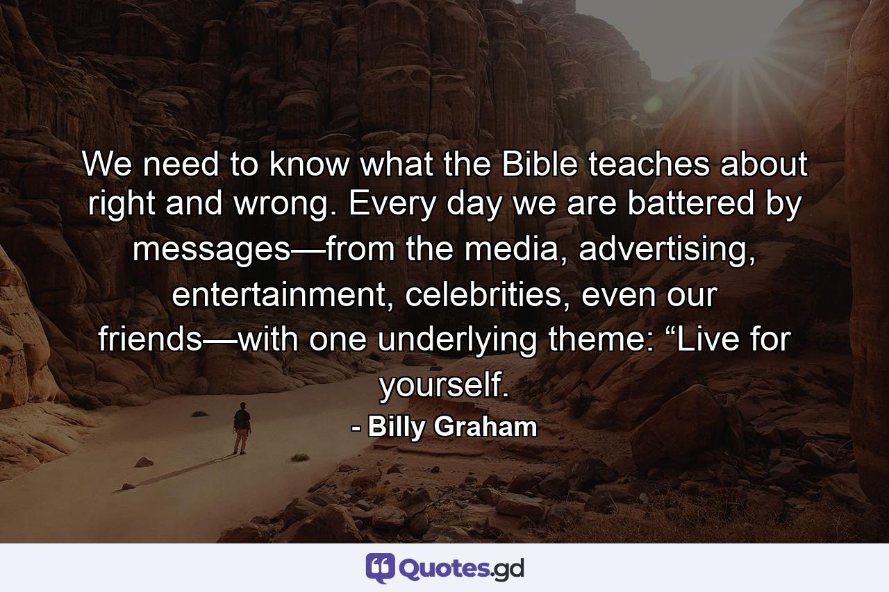 We need to know what the Bible teaches about right and wrong. Every day we are battered by messages—from the media, advertising, entertainment, celebrities, even our friends—with one underlying theme: “Live for yourself. - Quote by Billy Graham