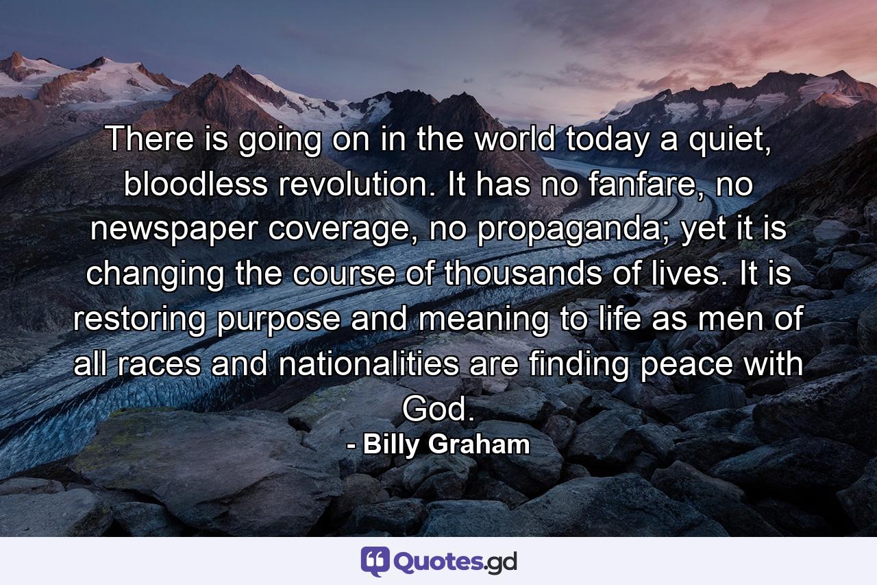 There is going on in the world today a quiet, bloodless revolution. It has no fanfare, no newspaper coverage, no propaganda; yet it is changing the course of thousands of lives. It is restoring purpose and meaning to life as men of all races and nationalities are finding peace with God. - Quote by Billy Graham