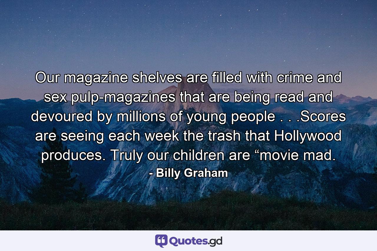 Our magazine shelves are filled with crime and sex pulp-magazines that are being read and devoured by millions of young people . . .Scores are seeing each week the trash that Hollywood produces. Truly our children are “movie mad. - Quote by Billy Graham