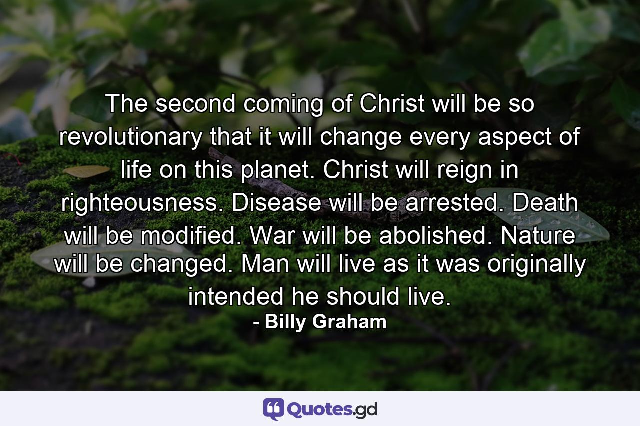 The second coming of Christ will be so revolutionary that it will change every aspect of life on this planet. Christ will reign in righteousness. Disease will be arrested. Death will be modified. War will be abolished. Nature will be changed. Man will live as it was originally intended he should live. - Quote by Billy Graham